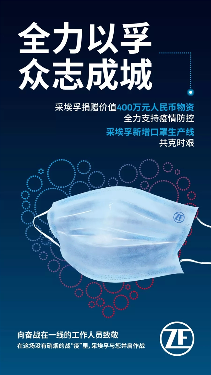 2020年春節(jié)，一場突如其來、態(tài)勢兇猛的新型冠狀病毒肺炎疫情牽動(dòng)著數(shù)億人的心。秉承著 “在中國，為中國”的發(fā)展戰(zhàn)略，采埃孚集團(tuán)捐贈(zèng)價(jià)值400萬元人民幣物資，新增口罩生產(chǎn)線全力支持疫情防控。與此同時(shí)，全球各地的采埃孚人都時(shí)刻心系疫情，在做好自身防疫工作的同時(shí)，力求為抗擊疫情出一份綿薄之力！