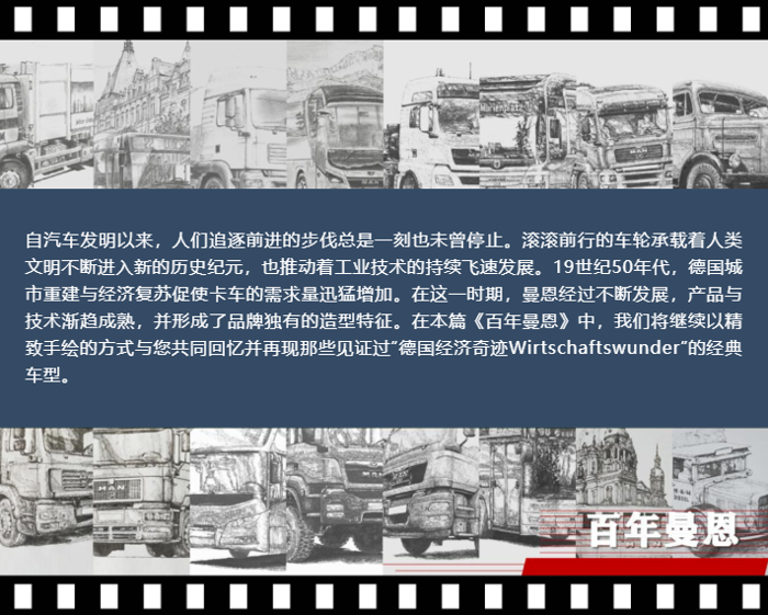 自汽車發(fā)明以來，人們追逐前進的步伐總是一刻也未曾停止。滾滾前行的車輪承載著人類文明不斷進入新的歷史紀元，也推動著工業(yè)技術(shù)的持續(xù)飛速發(fā)展。19世紀50年代，德國城市重建與經(jīng)濟復蘇促使卡車的需求量迅猛增加。在這一時期，曼恩經(jīng)過不斷發(fā)展，產(chǎn)品與技術(shù)漸趨成熟，并形成了品牌獨有的造型特征。在本篇《百年曼恩》中，我們將繼續(xù)以精致手繪的方式與您共同回憶并再現(xiàn)那些見證過“德國經(jīng)濟奇跡Wirtschaftswunder”的經(jīng)典車型。