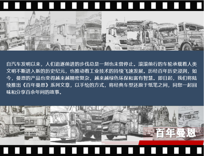 自汽車發(fā)明以來(lái)，人們追逐前進(jìn)的步伐總是一刻也未曾停止。滾滾前行的車輪承載著人類文明不斷進(jìn)入新的歷史紀(jì)元，也推動(dòng)著工業(yè)技術(shù)的持續(xù)飛速發(fā)展。歷經(jīng)百年歷史浸潤(rùn)，如今，曼恩的產(chǎn)品也變得越來(lái)越精密復(fù)雜，越來(lái)越綠色環(huán)保和富有智慧。即日起，我們將陸續(xù)推出《百年曼恩》系列文章，以手繪的方式，將經(jīng)典車型還原于紙筆之間，同您一起回味和分享百余年間的故事。